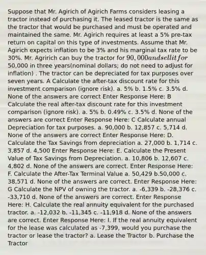 Suppose that Mr. Agirich of Agirich Farms considers leasing a tractor instead of purchasing it. The leased tractor is the same as the tractor that would be purchased and must be operated and maintained the same. Mr. Agirich requires at least a 5% pre-tax return on capital on this type of investments. Assume that Mr. Agirich expects inflation to be 3% and his marginal tax rate to be 30%. Mr. Agririch can buy the tractor for 90,000 and sell it for50,000 in three years(nominal dollars; do not need to adjust for inflation) . The tractor can be depreciated for tax purposes over seven years. A Calculate the after-tax discount rate for this investment comparison (ignore risk). a. 5% b. 1.5% c. 3.5% d. None of the answers are correct Enter Response Here: B Calculate the real after-tax discount rate for this investment comparison (ignore risk). a. 5% b. 0.49% c. 3.5% d. None of the answers are correct Enter Response Here: C Calculate annual Depreciation for tax purposes. a. 90,000 b. 12,857 c. 5,714 d. None of the answers are correct Enter Response Here: D. Calculate the Tax Savings from depreciation a. 27,000 b. 1,714 c. 3,857 d. 4,500 Enter Response Here: E. Calculate the Present Value of Tax Savings from Depreciation. a. 10,806 b. 12,607 c. 4,802 d. None of the answers are correct. Enter Response Here: F. Calculate the After-Tax Terminal Value a. 50,429 b.50,000 c. 38,571 d. None of the answers are correct. Enter Response Here: G Calculate the NPV of owning the tractor. a. -6,339 b. -28,376 c. -33,710 d. None of the answers are correct. Enter Response Here: H. Calculate the real annuity equivalent for the purchased tractor. a. -12,032 b. -11,345 c. -11,918 d. None of the answers are correct. Enter Response Here: I. If the real annuity equivalent for the lease was calculated as -7,399, would you purchase the tractor or lease the tractor? a. Lease the Tractor b. Purchase the Tractor