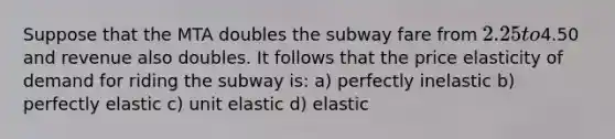 Suppose that the MTA doubles the subway fare from 2.25 to4.50 and revenue also doubles. It follows that the price elasticity of demand for riding the subway is: a) perfectly inelastic b) perfectly elastic c) unit elastic d) elastic