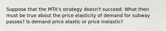 Suppose that the​ MTA's strategy​ doesn't succeed. What then must be true about the price elasticity of demand for subway​ passes? Is demand price elastic or price​ inelastic?