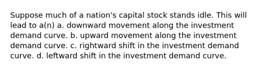 Suppose much of a nation's capital stock stands idle. This will lead to a(n) a. downward movement along the investment demand curve. b. upward movement along the investment demand curve. c. rightward shift in the investment demand curve. d. leftward shift in the investment demand curve.