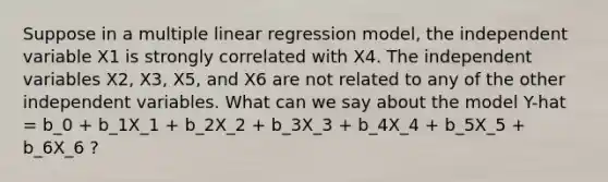 Suppose in a multiple linear regression model, the independent variable X1 is strongly correlated with X4. The independent variables X2, X3, X5, and X6 are not related to any of the other independent variables. What can we say about the model Y-hat = b_0 + b_1X_1 + b_2X_2 + b_3X_3 + b_4X_4 + b_5X_5 + b_6X_6 ?