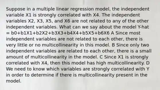 Suppose in a multiple linear regression model, the independent variable X1 is strongly correlated with X4. The independent variables X2, X3, X5, and X6 are not related to any of the other independent variables. What can we say about the model Y-hat = b0+b1X1+b2X2+b3X3+b4X4+b5X5+b6X6 A Since most independent variables are not related to each other, there is very little or no multicollinearity in this model. B Since only two independent variables are related to each other, there is a small amount of multicollinearity in the model. C Since X1 is strongly correlated with X4, then this model has high multicollinearity. D We need to know which variables are strongly correlated with Y in order to determine if there is multicollinearity present in the model.