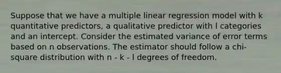 Suppose that we have a multiple linear regression model with k quantitative predictors, a qualitative predictor with l categories and an intercept. Consider the estimated variance of error terms based on n observations. The estimator should follow a chi-square distribution with n - k - l degrees of freedom.