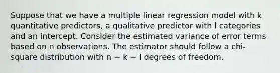 Suppose that we have a multiple linear regression model with k quantitative predictors, a qualitative predictor with l categories and an intercept. Consider the estimated variance of error terms based on n observations. The estimator should follow a chi-square distribution with n − k − l degrees of freedom.