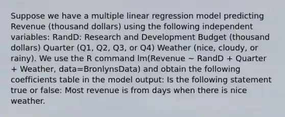 Suppose we have a multiple linear regression model predicting Revenue (thousand dollars) using the following independent variables: RandD: Research and Development Budget (thousand dollars) Quarter (Q1, Q2, Q3, or Q4) Weather (nice, cloudy, or rainy). We use the R command lm(Revenue ~ RandD + Quarter + Weather, data=BronlynsData) and obtain the following coefficients table in the model output: Is the following statement true or false: Most revenue is from days when there is nice weather.