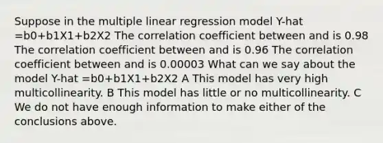 Suppose in the multiple linear regression model Y-hat =b0+b1X1+b2X2 The correlation coefficient between and is 0.98 The correlation coefficient between and is 0.96 The correlation coefficient between and is 0.00003 What can we say about the model Y-hat =b0+b1X1+b2X2 A This model has very high multicollinearity. B This model has little or no multicollinearity. C We do not have enough information to make either of the conclusions above.