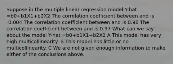 Suppose in the multiple linear regression model Y-hat =b0+b1X1+b2X2 The correlation coefficient between and is -0.004 The correlation coefficient between and is 0.96 The correlation coefficient between and is 0.97 What can we say about the model Y-hat =b0+b1X1+b2X2 A This model has very high multicollinearity. B This model has little or no multicollinearity. C We are not given enough information to make either of the conclusions above.