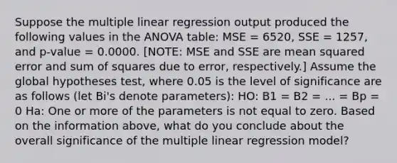 Suppose the multiple linear regression output produced the following values in the ANOVA table: MSE = 6520, SSE = 1257, and p-value = 0.0000. [NOTE: MSE and SSE are mean squared error and sum of squares due to error, respectively.] Assume the global hypotheses test, where 0.05 is the level of significance are as follows (let Bi's denote parameters): HO: B1 = B2 = ... = Bp = 0 Ha: One or more of the parameters is not equal to zero. Based on the information above, what do you conclude about the overall significance of the multiple linear regression model?