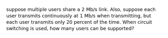 suppose multiple users share a 2 Mb/s link. Also, suppose each user transmits continuously at 1 Mb/s when transmitting, but each user transmits only 20 percent of the time. When circuit switching is used, how many users can be supported?