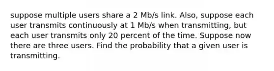 suppose multiple users share a 2 Mb/s link. Also, suppose each user transmits continuously at 1 Mb/s when transmitting, but each user transmits only 20 percent of the time. Suppose now there are three users. Find the probability that a given user is transmitting.