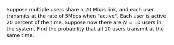 Suppose multiple users share a 20 Mbps link, and each user transmits at the rate of 5Mbps when "active". Each user is active 20 percent of the time. Suppose now there are 𝑁 = 10 users in the system. Find the probability that all 10 users transmit at the same time.