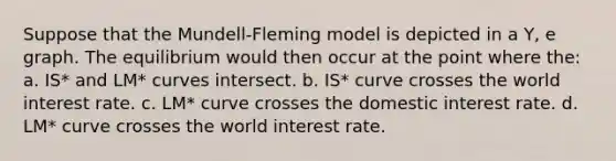 Suppose that the Mundell-Fleming model is depicted in a Y, e graph. The equilibrium would then occur at the point where the: a. IS* and LM* curves intersect. b. IS* curve crosses the world interest rate. c. LM* curve crosses the domestic interest rate. d. LM* curve crosses the world interest rate.