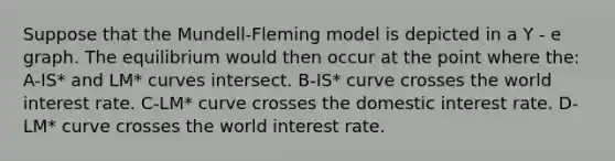 Suppose that the Mundell-Fleming model is depicted in a Y - e graph. The equilibrium would then occur at the point where the: A-IS* and LM* curves intersect. B-IS* curve crosses the world interest rate. C-LM* curve crosses the domestic interest rate. D-LM* curve crosses the world interest rate.