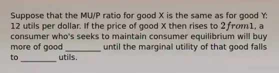 Suppose that the MU/P ratio for good X is the same as for good Y: 12 utils per dollar. If the price of good X then rises to 2 from1, a consumer who's seeks to maintain consumer equilibrium will buy more of good _________ until the marginal utility of that good falls to _________ utils.