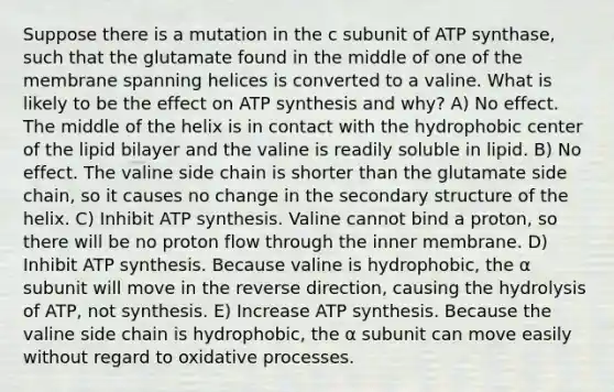 Suppose there is a mutation in the c subunit of ATP synthase, such that the glutamate found in the middle of one of the membrane spanning helices is converted to a valine. What is likely to be the effect on ATP synthesis and why? A) No effect. The middle of the helix is in contact with the hydrophobic center of the lipid bilayer and the valine is readily soluble in lipid. B) No effect. The valine side chain is shorter than the glutamate side chain, so it causes no change in the secondary structure of the helix. C) Inhibit ATP synthesis. Valine cannot bind a proton, so there will be no proton flow through the inner membrane. D) Inhibit ATP synthesis. Because valine is hydrophobic, the α subunit will move in the reverse direction, causing the hydrolysis of ATP, not synthesis. E) Increase ATP synthesis. Because the valine side chain is hydrophobic, the α subunit can move easily without regard to oxidative processes.