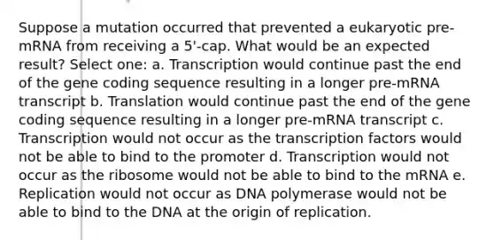 Suppose a mutation occurred that prevented a eukaryotic pre-mRNA from receiving a 5'-cap. What would be an expected result? Select one: a. Transcription would continue past the end of the gene coding sequence resulting in a longer pre-mRNA transcript b. Translation would continue past the end of the gene coding sequence resulting in a longer pre-mRNA transcript c. Transcription would not occur as the transcription factors would not be able to bind to the promoter d. Transcription would not occur as the ribosome would not be able to bind to the mRNA e. Replication would not occur as DNA polymerase would not be able to bind to the DNA at the origin of replication.