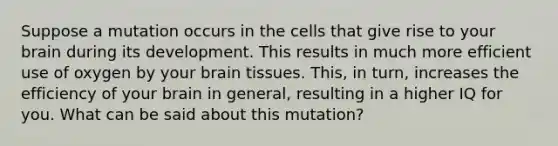 Suppose a mutation occurs in the cells that give rise to your brain during its development. This results in much more efficient use of oxygen by your brain tissues. This, in turn, increases the efficiency of your brain in general, resulting in a higher IQ for you. What can be said about this mutation?