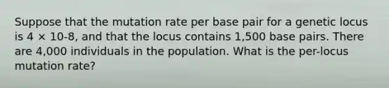 Suppose that the mutation rate per base pair for a genetic locus is 4 × 10-8, and that the locus contains 1,500 base pairs. There are 4,000 individuals in the population. What is the per-locus mutation rate?