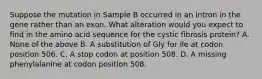 Suppose the mutation in Sample B occurred in an intron in the gene rather than an exon. What alteration would you expect to find in the amino acid sequence for the cystic fibrosis protein? A. None of the above B. A substitution of Gly for Ile at codon position 506. C. A stop codon at position 508. D. A missing phenylalanine at codon position 508.