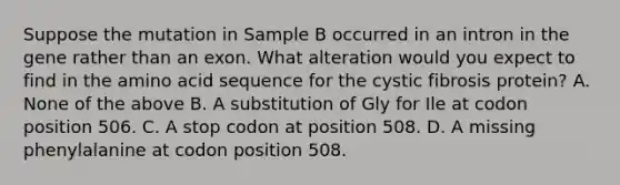 Suppose the mutation in Sample B occurred in an intron in the gene rather than an exon. What alteration would you expect to find in the amino acid sequence for the cystic fibrosis protein? A. None of the above B. A substitution of Gly for Ile at codon position 506. C. A stop codon at position 508. D. A missing phenylalanine at codon position 508.