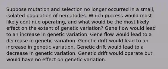 Suppose mutation and selection no longer occurred in a small, isolated population of nematodes. Which process would most likely continue operating, and what would be the most likely effect on the extent of genetic variation? Gene flow would lead to an increase in genetic variation. Gene flow would lead to a decrease in genetic variation. Genetic drift would lead to an increase in genetic variation. Genetic drift would lead to a decrease in genetic variation. Genetic drift would operate but would have no effect on genetic variation.