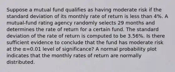 Suppose a mutual fund qualifies as having moderate risk if the standard deviation of its monthly rate of return is less than 4​%. A​ mutual-fund rating agency randomly selects 29 months and determines the rate of return for a certain fund. The standard deviation of the rate of return is computed to be 3.56​%. Is there sufficient evidence to conclude that the fund has moderate risk at the α=0.01 level of​ significance? A normal probability plot indicates that the monthly rates of return are normally distributed.