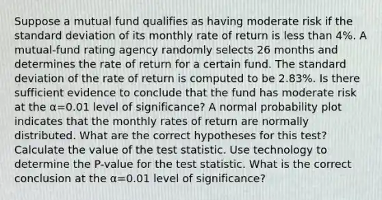 Suppose a mutual fund qualifies as having moderate risk if the standard deviation of its monthly rate of return is less than 4​%. A​ mutual-fund rating agency randomly selects 26 months and determines the rate of return for a certain fund. The standard deviation of the rate of return is computed to be 2.83​%. Is there sufficient evidence to conclude that the fund has moderate risk at the α=0.01 level of​ significance? A normal probability plot indicates that the monthly rates of return are normally distributed. What are the correct hypotheses for this​ test? Calculate the value of the test statistic. Use technology to determine the​ P-value for the test statistic. What is the correct conclusion at the α=0.01 level of​ significance?