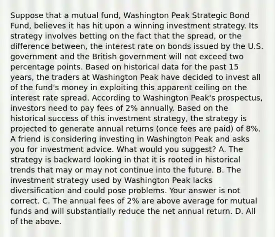 Suppose that a mutual​ fund, Washington Peak Strategic Bond​ Fund, believes it has hit upon a winning investment strategy. Its strategy involves betting on the fact that the​ spread, or the difference​ between, the interest rate on bonds issued by the U.S. government and the British government will not exceed two percentage points. Based on historical data for the past 15​ years, the traders at Washington Peak have decided to invest all of the​ fund's money in exploiting this apparent ceiling on the interest rate spread. According to Washington​ Peak's prospectus, investors need to pay fees of​ 2% annually. Based on the historical success of this investment​ strategy, the strategy is projected to generate annual returns​ (once fees are​ paid) of​ 8%. A friend is considering investing in Washington Peak and asks you for investment advice. What would you​ suggest? A. The strategy is backward looking in that it is rooted in historical trends that may or may not continue into the future. B. The investment strategy used by Washington Peak lacks diversification and could pose problems. Your answer is not correct. C. The annual fees of​ 2% are above average for mutual funds and will substantially reduce the net annual return. D. All of the above.