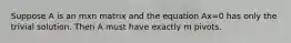 Suppose A is an mxn matrix and the equation Ax=0 has only the trivial solution. Then A must have exactly m pivots.