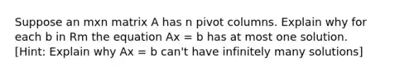 Suppose an mxn matrix A has n pivot columns. Explain why for each b in Rm the equation Ax = b has at most one solution. [Hint: Explain why Ax = b can't have infinitely many solutions]