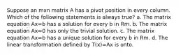 Suppose an mxn matrix A has a pivot position in every column. Which of the following statements is always true? a. The matrix equation Ax=b has a solution for every b in Rm. b. The matrix equation Ax=0 has only the trivial solution. c. The matrix equation Ax=b has a unique solution for every b in Rm. d. The linear transformation defined by T(x)=Ax is onto.