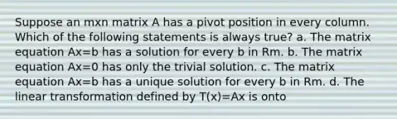 Suppose an mxn matrix A has a pivot position in every column. Which of the following statements is always true? a. The matrix equation Ax=b has a solution for every b in Rm. b. The matrix equation Ax=0 has only the trivial solution. c. The matrix equation Ax=b has a unique solution for every b in Rm. d. The linear transformation defined by T(x)=Ax is onto