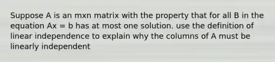 Suppose A is an mxn matrix with the property that for all B in the equation Ax = b has at most one solution. use the definition of linear independence to explain why the columns of A must be linearly independent