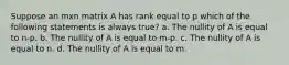 Suppose an mxn matrix A has rank equal to p which of the following statements is always true? a. The nullity of A is equal to n-p. b. The nullity of A is equal to m-p. c. The nullity of A is equal to n. d. The nullity of A is equal to m.