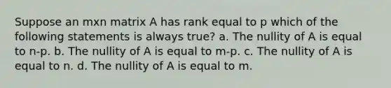 Suppose an mxn matrix A has rank equal to p which of the following statements is always true? a. The nullity of A is equal to n-p. b. The nullity of A is equal to m-p. c. The nullity of A is equal to n. d. The nullity of A is equal to m.