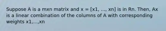 Suppose A is a mxn matrix and x = [x1, ..., xn] is in Rn. Then, Ax is a linear combination of the columns of A with corresponding weights x1,...,xn