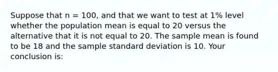 Suppose that n = 100, and that we want to test at 1% level whether the population mean is equal to 20 versus the alternative that it is not equal to 20. The sample mean is found to be 18 and the sample standard deviation is 10. Your conclusion is: