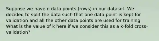 Suppose we have n data points (rows) in our dataset. We decided to split the data such that one data point is kept for validation and all the other data points are used for training. What is the value of k here if we consider this as a k-fold cross-validation?