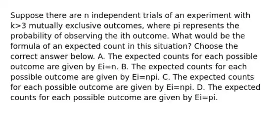 Suppose there are n independent trials of an experiment with k>3 mutually exclusive​ outcomes, where pi represents the probability of observing the ith outcome. What would be the formula of an expected count in this​ situation? Choose the correct answer below. A. The expected counts for each possible outcome are given by Ei=n. B. The expected counts for each possible outcome are given by Ei=npi. C. The expected counts for each possible outcome are given by Ei=npi. D. The expected counts for each possible outcome are given by Ei=pi.