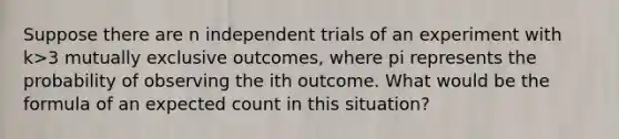 Suppose there are n independent trials of an experiment with k>3 mutually exclusive​ outcomes, where pi represents the probability of observing the ith outcome. What would be the formula of an expected count in this​ situation?