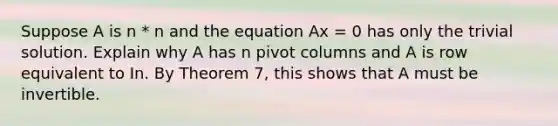 Suppose A is n * n and the equation Ax = 0 has only the trivial solution. Explain why A has n pivot columns and A is row equivalent to In. By Theorem 7, this shows that A must be invertible.