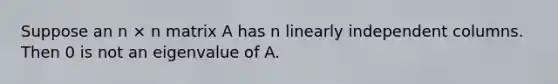 Suppose an n × n matrix A has n linearly independent columns. Then 0 is not an eigenvalue of A.