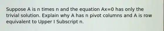 Suppose A is n times n and the equation Ax=0 has only the trivial solution. Explain why A has n pivot columns and A is row equivalent to Upper I Subscript n.