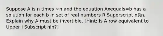 Suppose A is n times ×n and the equation Axequals=b has a solution for each b in set of real numbers R Superscript nℝn. Explain why A must be invertible.​ [Hint: Is A row equivalent to Upper I Subscript nIn​?]