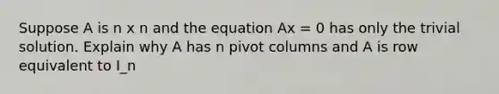 Suppose A is n x n and the equation Ax = 0 has only the trivial solution. Explain why A has n pivot columns and A is row equivalent to I_n