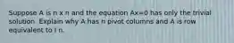 Suppose A is n x n and the equation Ax=0 has only the trivial solution. Explain why A has n pivot columns and A is row equivalent to I n.