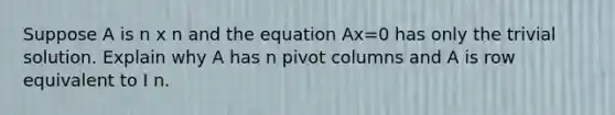 Suppose A is n x n and the equation Ax=0 has only the trivial solution. Explain why A has n pivot columns and A is row equivalent to I n.