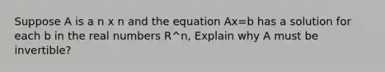 Suppose A is a n x n and the equation Ax=b has a solution for each b in the real numbers R^n, Explain why A must be invertible?