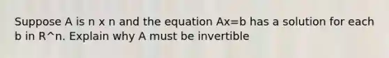 Suppose A is n x n and the equation Ax=b has a solution for each b in R^n. Explain why A must be invertible