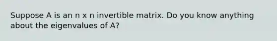 Suppose A is an n x n invertible matrix. Do you know anything about the eigenvalues of A?